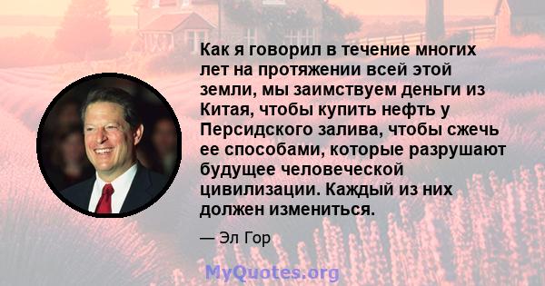 Как я говорил в течение многих лет на протяжении всей этой земли, мы заимствуем деньги из Китая, чтобы купить нефть у Персидского залива, чтобы сжечь ее способами, которые разрушают будущее человеческой цивилизации.