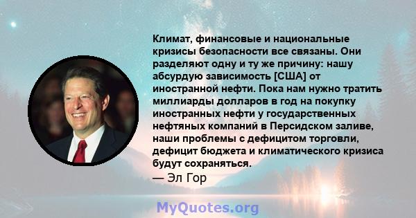 Климат, финансовые и национальные кризисы безопасности все связаны. Они разделяют одну и ту же причину: нашу абсурдую зависимость [США] от иностранной нефти. Пока нам нужно тратить миллиарды долларов в год на покупку