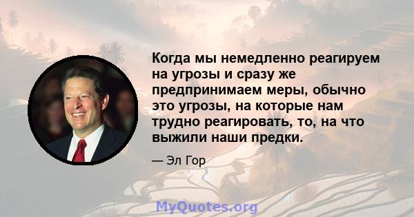 Когда мы немедленно реагируем на угрозы и сразу же предпринимаем меры, обычно это угрозы, на которые нам трудно реагировать, то, на что выжили наши предки.