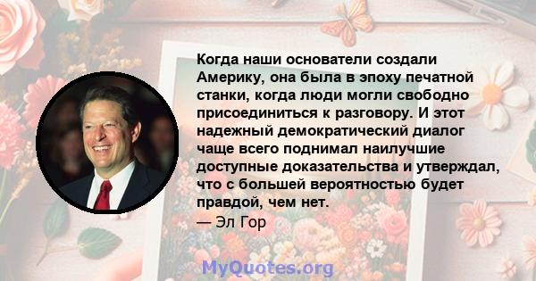 Когда наши основатели создали Америку, она была в эпоху печатной станки, когда люди могли свободно присоединиться к разговору. И этот надежный демократический диалог чаще всего поднимал наилучшие доступные