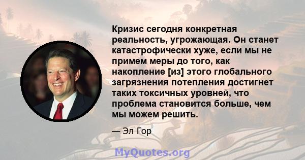 Кризис сегодня конкретная реальность, угрожающая. Он станет катастрофически хуже, если мы не примем меры до того, как накопление [из] этого глобального загрязнения потепления достигнет таких токсичных уровней, что