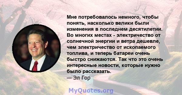 Мне потребовалось немного, чтобы понять, насколько велики были изменения в последнем десятилетии. Во многих местах - электричество от солнечной энергии и ветра дешевле, чем электричество от ископаемого топлива, и теперь 