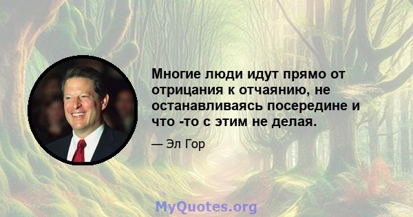 Многие люди идут прямо от отрицания к отчаянию, не останавливаясь посередине и что -то с этим не делая.