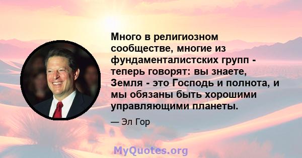 Много в религиозном сообществе, многие из фундаменталистских групп - теперь говорят: вы знаете, Земля - ​​это Господь и полнота, и мы обязаны быть хорошими управляющими планеты.