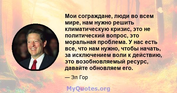 Мои сограждане, люди во всем мире, нам нужно решить климатическую кризис, это не политический вопрос, это моральная проблема. У нас есть все, что нам нужно, чтобы начать, за исключением воли к действию, это