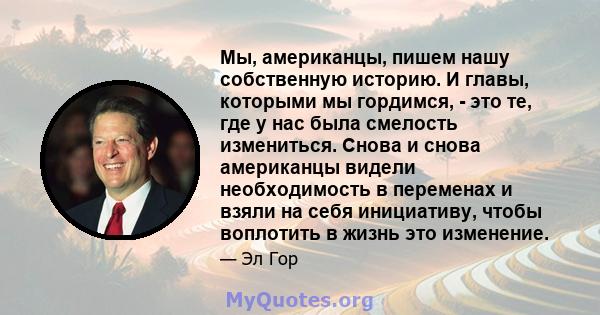 Мы, американцы, пишем нашу собственную историю. И главы, которыми мы гордимся, - это те, где у нас была смелость измениться. Снова и снова американцы видели необходимость в переменах и взяли на себя инициативу, чтобы