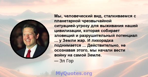 Мы, человеческий вид, сталкиваемся с планетарной чрезвычайной ситуацией-угрозу для выживания нашей цивилизации, которая собирает зловещий и разрушительный потенциал ... у Земли жар. И лихорадка поднимается ...