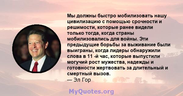 Мы должны быстро мобилизовать нашу цивилизацию с помощью срочности и решимости, которые ранее видели только тогда, когда страны мобилизовались для войны. Эти предыдущие борьбы за выживание были выиграны, когда лидеры