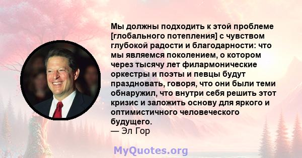 Мы должны подходить к этой проблеме [глобального потепления] с чувством глубокой радости и благодарности: что мы являемся поколением, о котором через тысячу лет филармонические оркестры и поэты и певцы будут