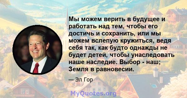 Мы можем верить в будущее и работать над тем, чтобы его достичь и сохранить, или мы можем вслепую кружиться, ведя себя так, как будто однажды не будет детей, чтобы унаследовать наше наследие. Выбор - наш; Земля в