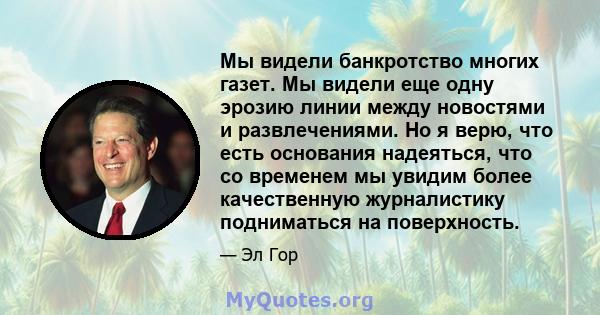 Мы видели банкротство многих газет. Мы видели еще одну эрозию линии между новостями и развлечениями. Но я верю, что есть основания надеяться, что со временем мы увидим более качественную журналистику подниматься на