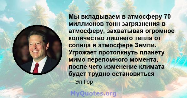 Мы вкладываем в атмосферу 70 миллионов тонн загрязнения в атмосферу, захватывая огромное количество лишнего тепла от солнца в атмосфере Земли. Угрожает протолкнуть планету мимо переломного момента, после чего изменение