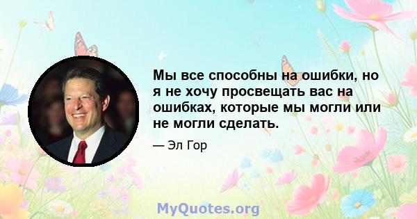 Мы все способны на ошибки, но я не хочу просвещать вас на ошибках, которые мы могли или не могли сделать.