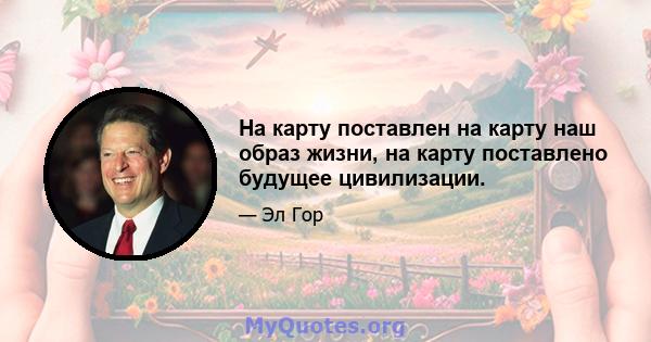 На карту поставлен на карту наш образ жизни, на карту поставлено будущее цивилизации.