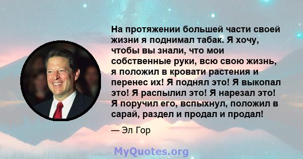 На протяжении большей части своей жизни я поднимал табак. Я хочу, чтобы вы знали, что мои собственные руки, всю свою жизнь, я положил в кровати растения и перенес их! Я поднял это! Я выкопал это! Я распылил это! Я