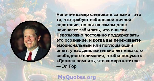 Наличие камер следовать за вами - это то, что требует небольшой личной адаптации, но вы на самом деле начинаете забывать, что они там. Невозможно постоянно поддерживать это осознание, и когда вы переживаете