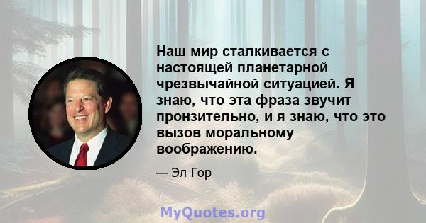 Наш мир сталкивается с настоящей планетарной чрезвычайной ситуацией. Я знаю, что эта фраза звучит пронзительно, и я знаю, что это вызов моральному воображению.