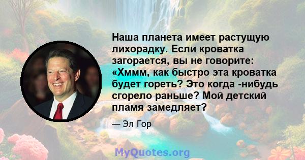 Наша планета имеет растущую лихорадку. Если кроватка загорается, вы не говорите: «Хммм, как быстро эта кроватка будет гореть? Это когда -нибудь сгорело раньше? Мой детский пламя замедляет?