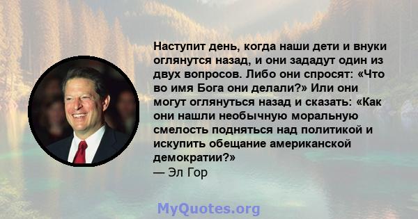 Наступит день, когда наши дети и внуки оглянутся назад, и они зададут один из двух вопросов. Либо они спросят: «Что во имя Бога они делали?» Или они могут оглянуться назад и сказать: «Как они нашли необычную моральную