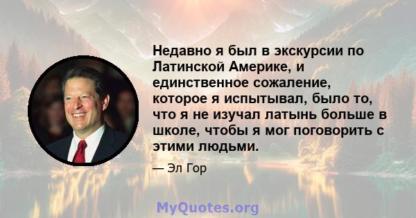 Недавно я был в экскурсии по Латинской Америке, и единственное сожаление, которое я испытывал, было то, что я не изучал латынь больше в школе, чтобы я мог поговорить с этими людьми.