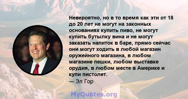 Невероятно, но в то время как эти от 18 до 20 лет не могут на законных основаниях купить пиво, не могут купить бутылку вина и не могут заказать напиток в баре, прямо сейчас они могут ходить в любой магазин оружейного