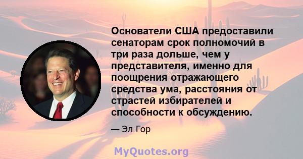 Основатели США предоставили сенаторам срок полномочий в три раза дольше, чем у представителя, именно для поощрения отражающего средства ума, расстояния от страстей избирателей и способности к обсуждению.