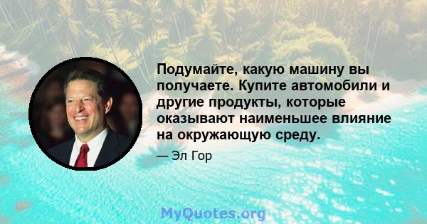 Подумайте, какую машину вы получаете. Купите автомобили и другие продукты, которые оказывают наименьшее влияние на окружающую среду.