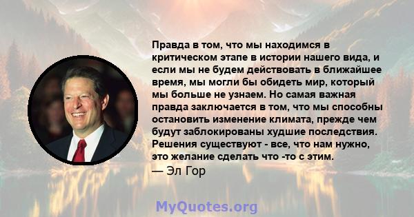 Правда в том, что мы находимся в критическом этапе в истории нашего вида, и если мы не будем действовать в ближайшее время, мы могли бы обидеть мир, который мы больше не узнаем. Но самая важная правда заключается в том, 