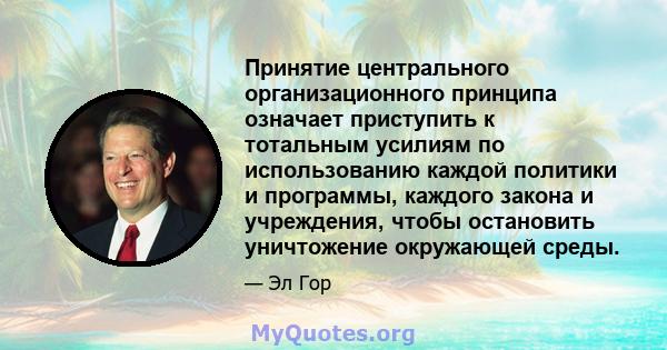 Принятие центрального организационного принципа означает приступить к тотальным усилиям по использованию каждой политики и программы, каждого закона и учреждения, чтобы остановить уничтожение окружающей среды.