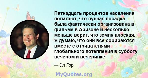 Пятнадцать процентов населения полагают, что лунная посадка была фактически организована в фильме в Аризоне и несколько меньше верит, что земля плоская. Я думаю, что они все собираются вместе с отрицателями глобального