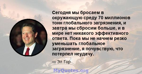 Сегодня мы бросаем в окружающую среду 70 миллионов тонн глобального загрязнения, и завтра мы сбросим больше, и в мире нет никакого эффективного ответа. Пока мы не начнем резко уменьшать глобальное загрязнение, я