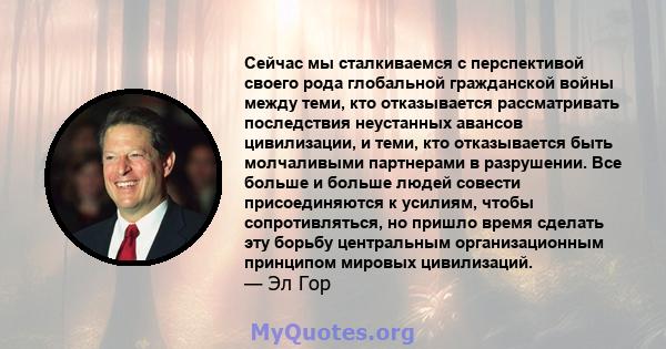 Сейчас мы сталкиваемся с перспективой своего рода глобальной гражданской войны между теми, кто отказывается рассматривать последствия неустанных авансов цивилизации, и теми, кто отказывается быть молчаливыми партнерами