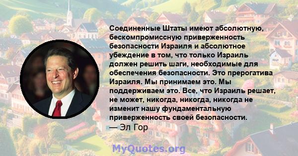 Соединенные Штаты имеют абсолютную, бескомпромиссную приверженность безопасности Израиля и абсолютное убеждение в том, что только Израиль должен решить шаги, необходимые для обеспечения безопасности. Это прерогатива