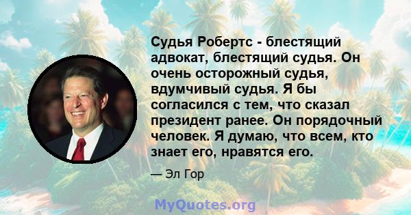 Судья Робертс - блестящий адвокат, блестящий судья. Он очень осторожный судья, вдумчивый судья. Я бы согласился с тем, что сказал президент ранее. Он порядочный человек. Я думаю, что всем, кто знает его, нравятся его.