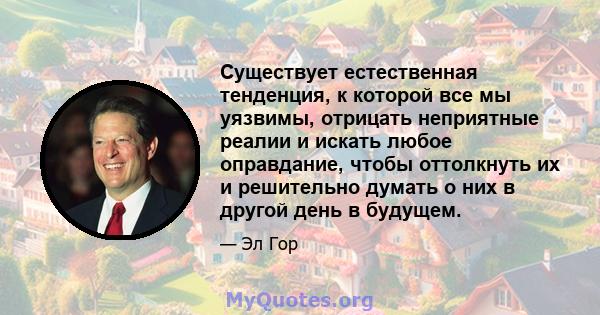 Существует естественная тенденция, к которой все мы уязвимы, отрицать неприятные реалии и искать любое оправдание, чтобы оттолкнуть их и решительно думать о них в другой день в будущем.