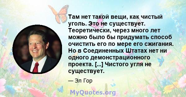 Там нет такой вещи, как чистый уголь. Это не существует. Теоретически, через много лет можно было бы придумать способ очистить его по мере его сжигания. Но в Соединенных Штатах нет ни одного демонстрационного проекта.