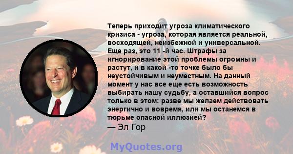 Теперь приходит угроза климатического кризиса - угроза, которая является реальной, восходящей, неизбежной и универсальной. Еще раз, это 11 -й час. Штрафы за игнорирование этой проблемы огромны и растут, и в какой -то