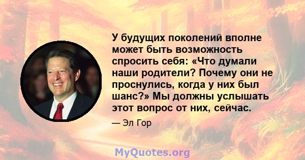 У будущих поколений вполне может быть возможность спросить себя: «Что думали наши родители? Почему они не проснулись, когда у них был шанс?» Мы должны услышать этот вопрос от них, сейчас.