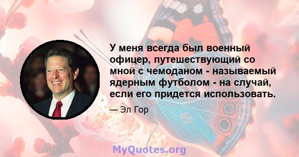 У меня всегда был военный офицер, путешествующий со мной с чемоданом - называемый ядерным футболом - на случай, если его придется использовать.