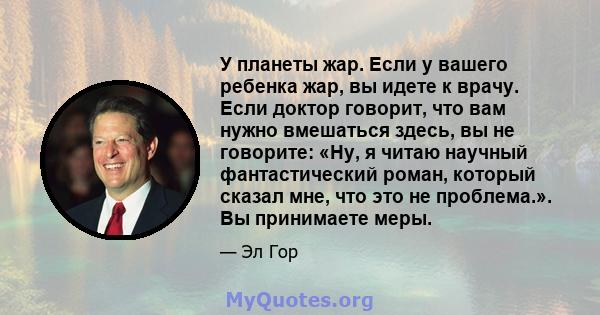 У планеты жар. Если у вашего ребенка жар, вы идете к врачу. Если доктор говорит, что вам нужно вмешаться здесь, вы не говорите: «Ну, я читаю научный фантастический роман, который сказал мне, что это не проблема.». Вы