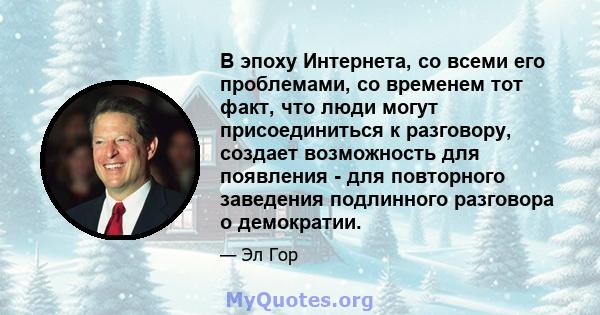 В эпоху Интернета, со всеми его проблемами, со временем тот факт, что люди могут присоединиться к разговору, создает возможность для появления - для повторного заведения подлинного разговора о демократии.