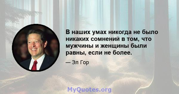 В наших умах никогда не было никаких сомнений в том, что мужчины и женщины были равны, если не более.