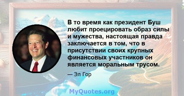 В то время как президент Буш любит проецировать образ силы и мужества, настоящая правда заключается в том, что в присутствии своих крупных финансовых участников он является моральным трусом.