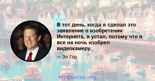 В тот день, когда я сделал это заявление о изобретении Интернета, я устал, потому что я все на ночь изобрел видеокамеру.