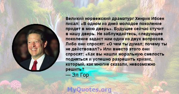 Великий норвежский драматург Хенрик Ибсен писал: «В одном из дней молодое поколение придет в мою дверь». Будущее сейчас стучит в нашу дверь. Не заблуждайтесь, следующее поколение задаст нам один из двух вопросов. Либо