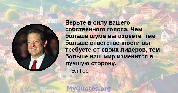 Верьте в силу вашего собственного голоса. Чем больше шума вы издаете, тем больше ответственности вы требуете от своих лидеров, тем больше наш мир изменится в лучшую сторону.