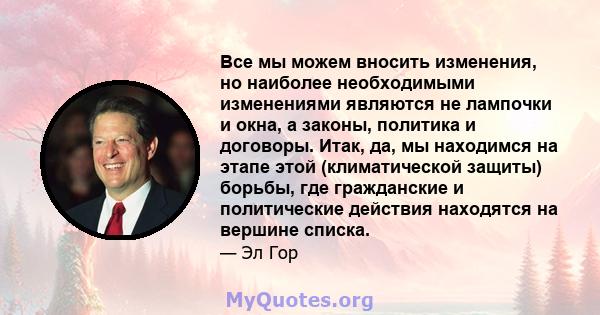 Все мы можем вносить изменения, но наиболее необходимыми изменениями являются не лампочки и окна, а законы, политика и договоры. Итак, да, мы находимся на этапе этой (климатической защиты) борьбы, где гражданские и