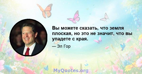 Вы можете сказать, что земля плоская, но это не значит, что вы упадете с края.