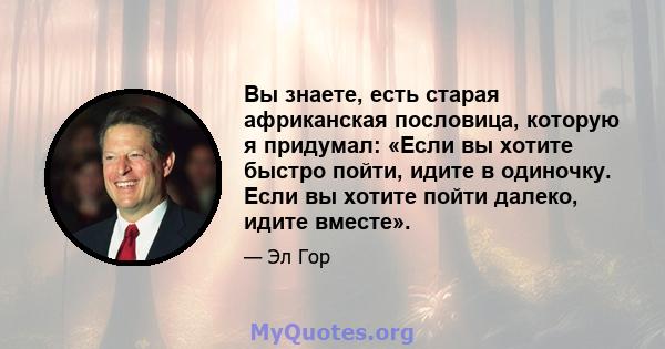 Вы знаете, есть старая африканская пословица, которую я придумал: «Если вы хотите быстро пойти, идите в одиночку. Если вы хотите пойти далеко, идите вместе».