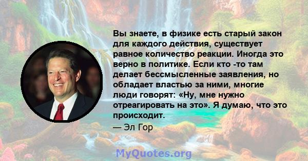 Вы знаете, в физике есть старый закон для каждого действия, существует равное количество реакции. Иногда это верно в политике. Если кто -то там делает бессмысленные заявления, но обладает властью за ними, многие люди